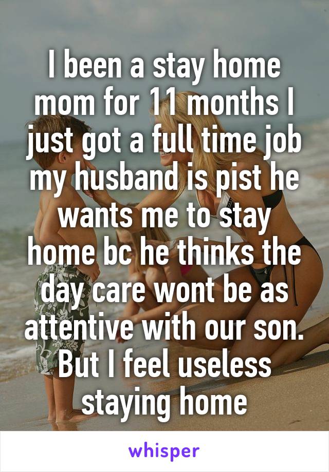 I been a stay home mom for 11 months I just got a full time job my husband is pist he wants me to stay home bc he thinks the day care wont be as attentive with our son. But I feel useless staying home
