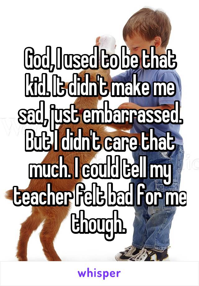 God, I used to be that kid. It didn't make me sad, just embarrassed. But I didn't care that much. I could tell my teacher felt bad for me though. 