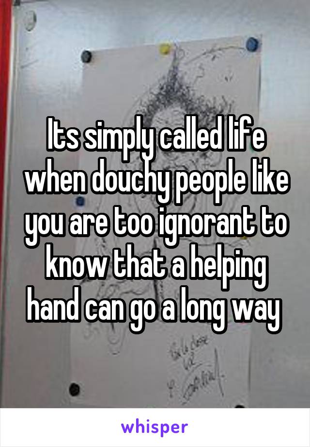 Its simply called life when douchy people like you are too ignorant to know that a helping hand can go a long way 