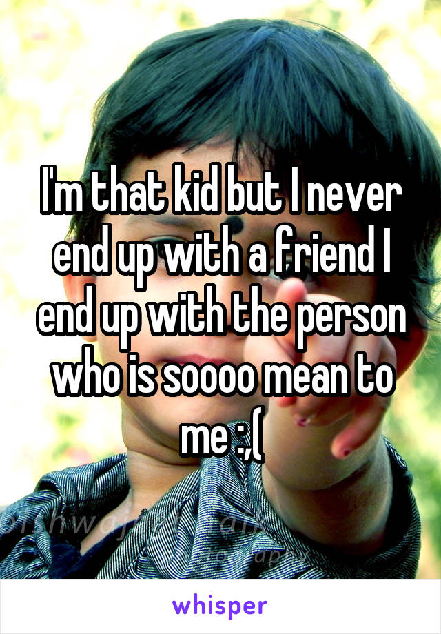 I'm that kid but I never end up with a friend I end up with the person who is soooo mean to me :,(