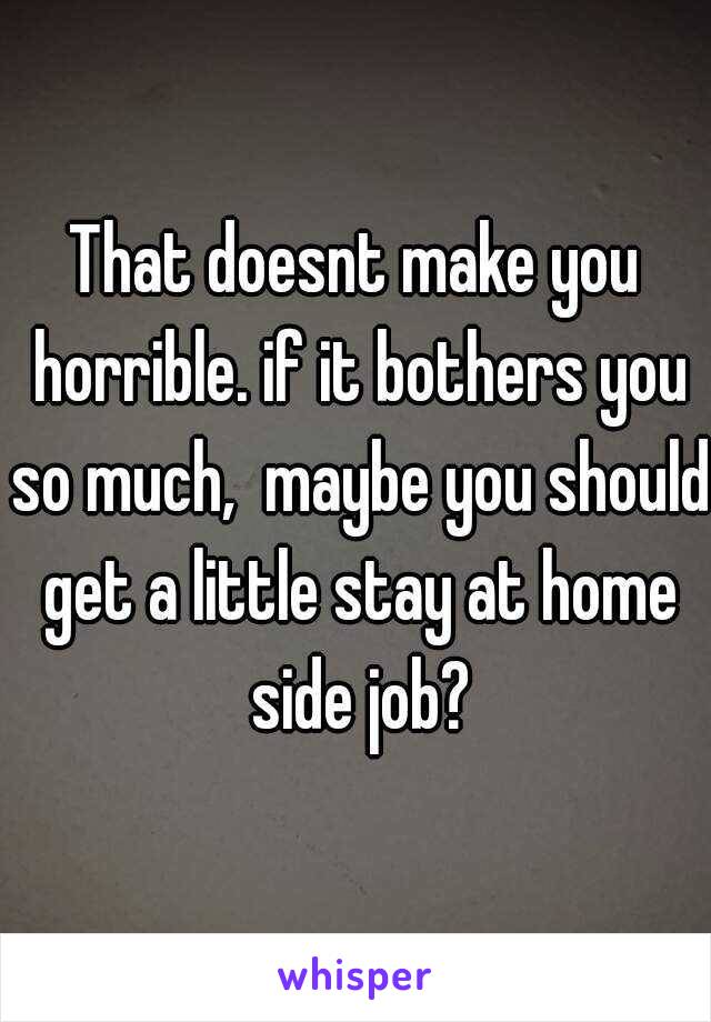 That doesnt make you horrible. if it bothers you so much,  maybe you should get a little stay at home side job?