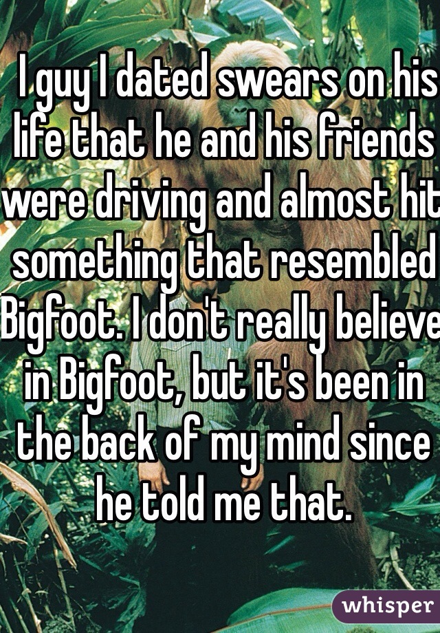  I guy I dated swears on his life that he and his friends were driving and almost hit something that resembled Bigfoot. I don't really believe in Bigfoot, but it's been in the back of my mind since he told me that.   
