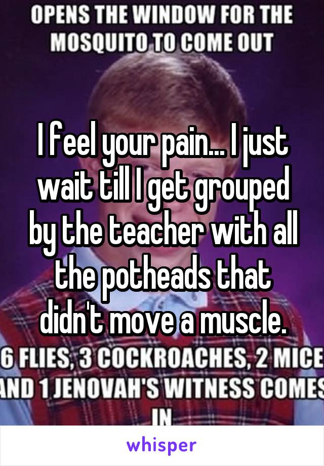 I feel your pain... I just wait till I get grouped by the teacher with all the potheads that didn't move a muscle.