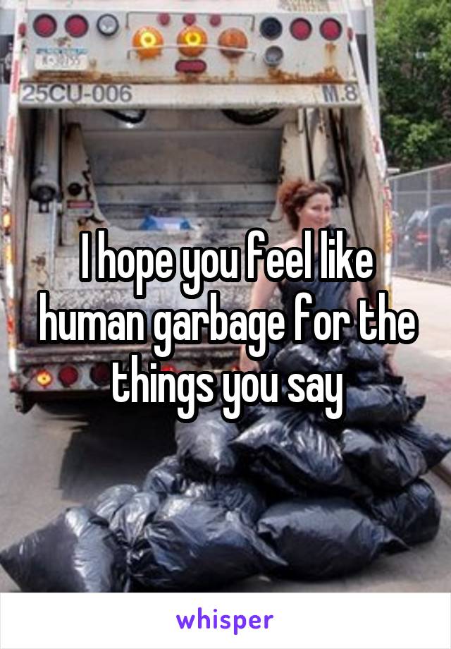 I hope you feel like human garbage for the things you say
