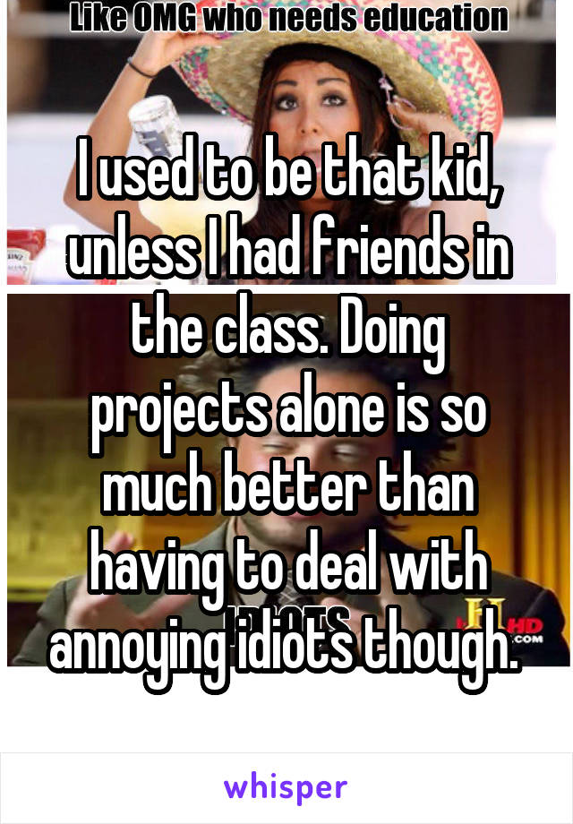 I used to be that kid, unless I had friends in the class. Doing projects alone is so much better than having to deal with annoying idiots though. 