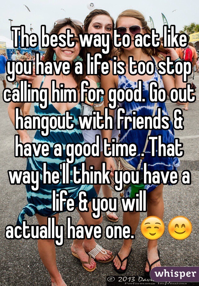 The best way to act like you have a life is too stop calling him for good. Go out hangout with friends & have a good time . That way he'll think you have a life & you will 
actually have one. ☺️😊