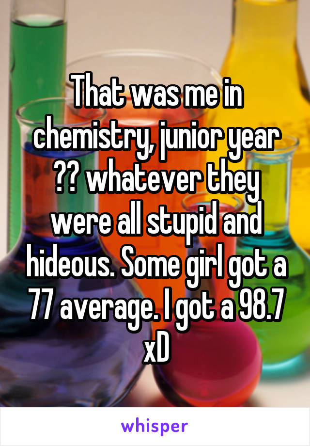 That was me in chemistry, junior year 😂😒 whatever they were all stupid and hideous. Some girl got a 77 average. I got a 98.7 xD