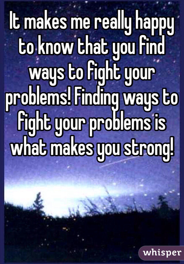 It makes me really happy to know that you find ways to fight your problems! Finding ways to fight your problems is what makes you strong!