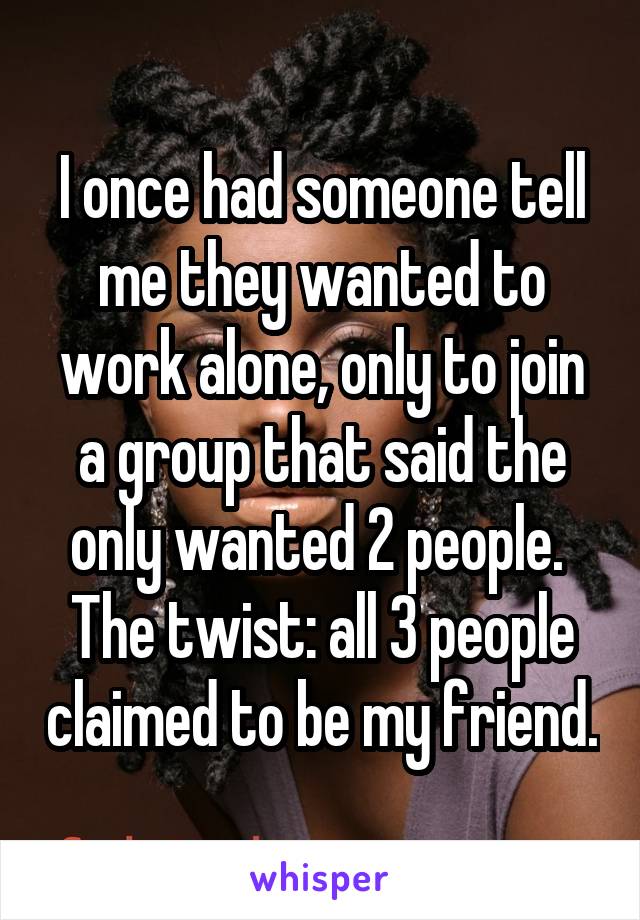 I once had someone tell me they wanted to work alone, only to join a group that said the only wanted 2 people. 
The twist: all 3 people claimed to be my friend.