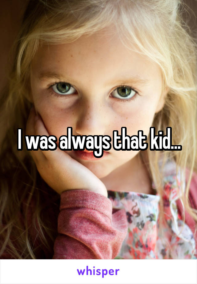 I was always that kid...