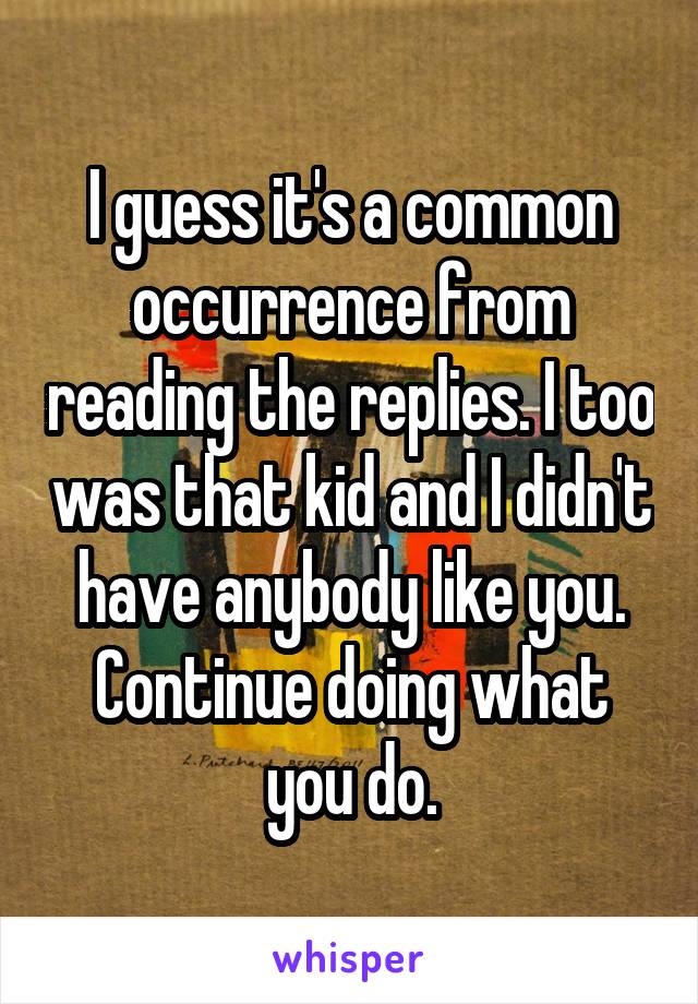 I guess it's a common occurrence from reading the replies. I too was that kid and I didn't have anybody like you. Continue doing what you do.