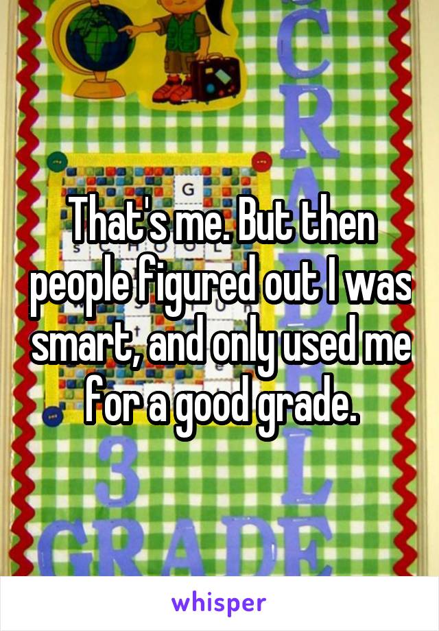 That's me. But then people figured out I was smart, and only used me for a good grade.