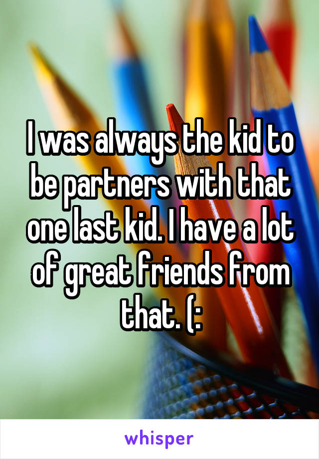 I was always the kid to be partners with that one last kid. I have a lot of great friends from that. (: