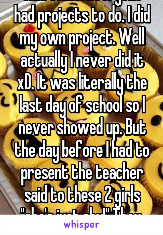 OMG same! Everyone had projects to do. I did my own project. Well actually I never did it xD. It was literally the last day of school so I never showed up. But the day before I had to present the teacher said to these 2 girls "she's just shy!" They. Laughed. 