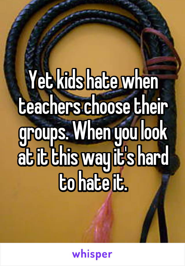 Yet kids hate when teachers choose their groups. When you look at it this way it's hard to hate it.