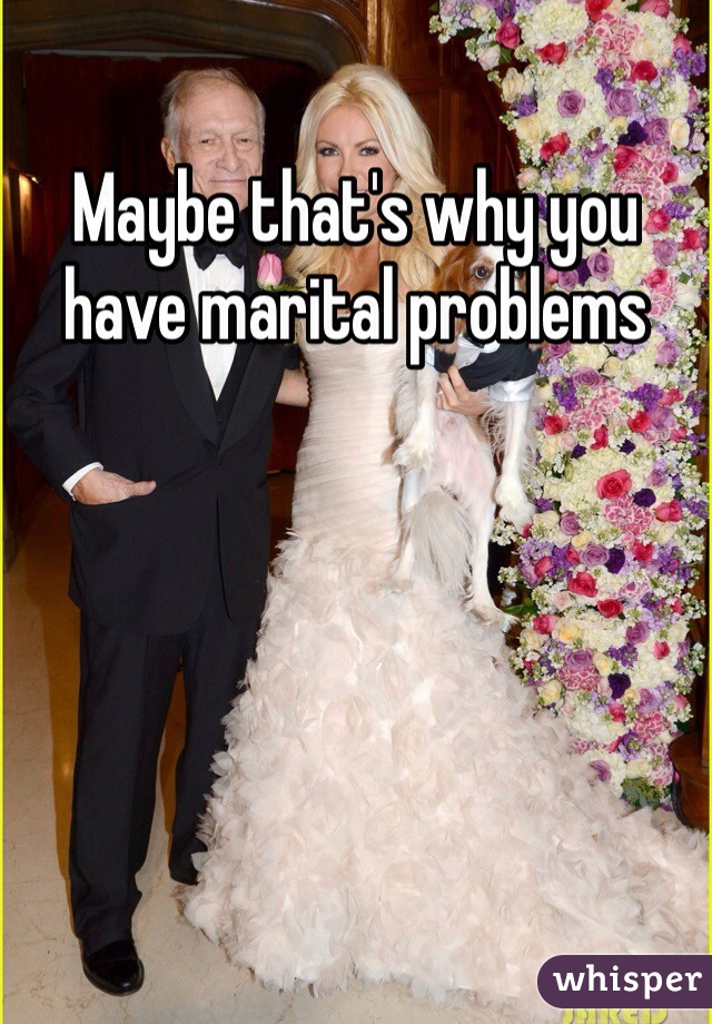 Maybe that's why you have marital problems 