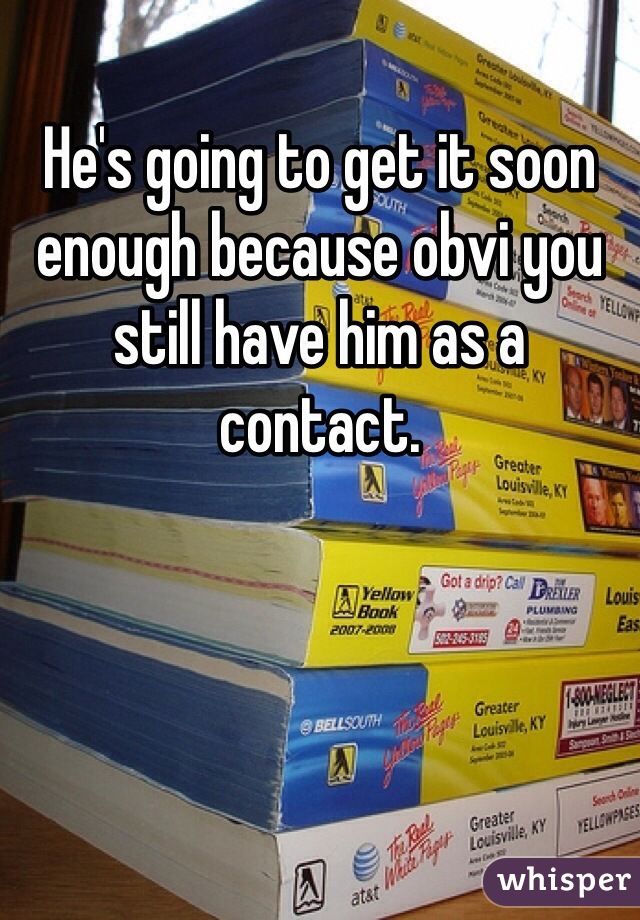He's going to get it soon enough because obvi you still have him as a contact.