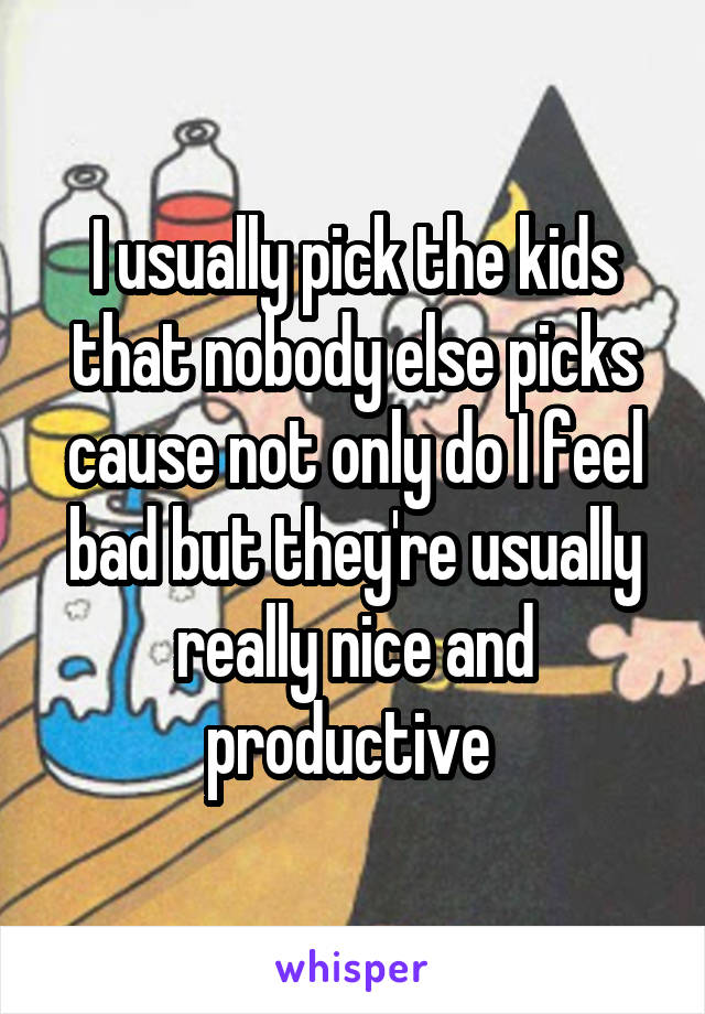 I usually pick the kids that nobody else picks cause not only do I feel bad but they're usually really nice and productive 