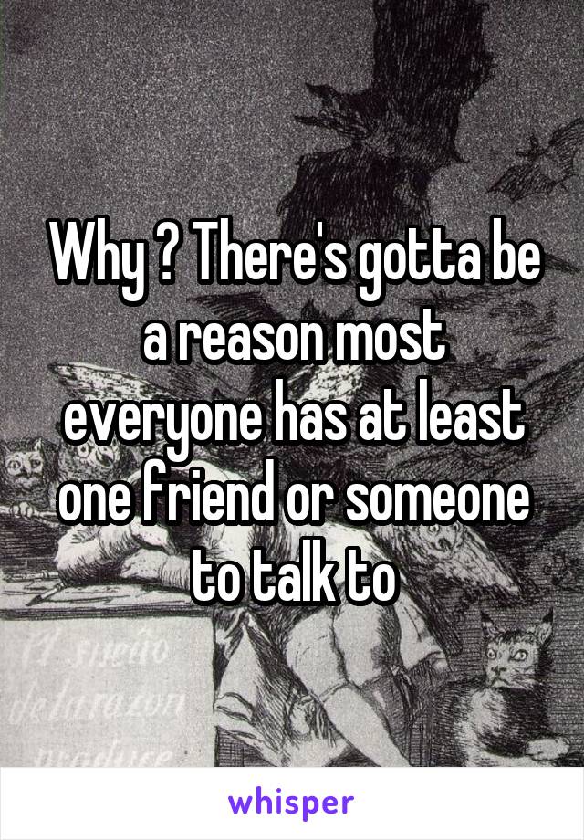 Why ? There's gotta be a reason most everyone has at least one friend or someone to talk to