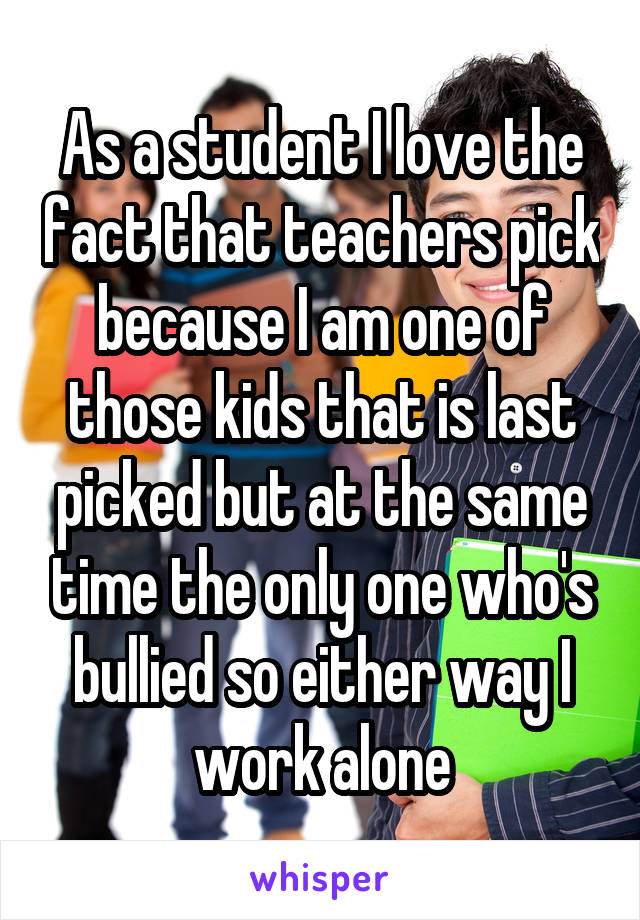 As a student I love the fact that teachers pick because I am one of those kids that is last picked but at the same time the only one who's bullied so either way I work alone
