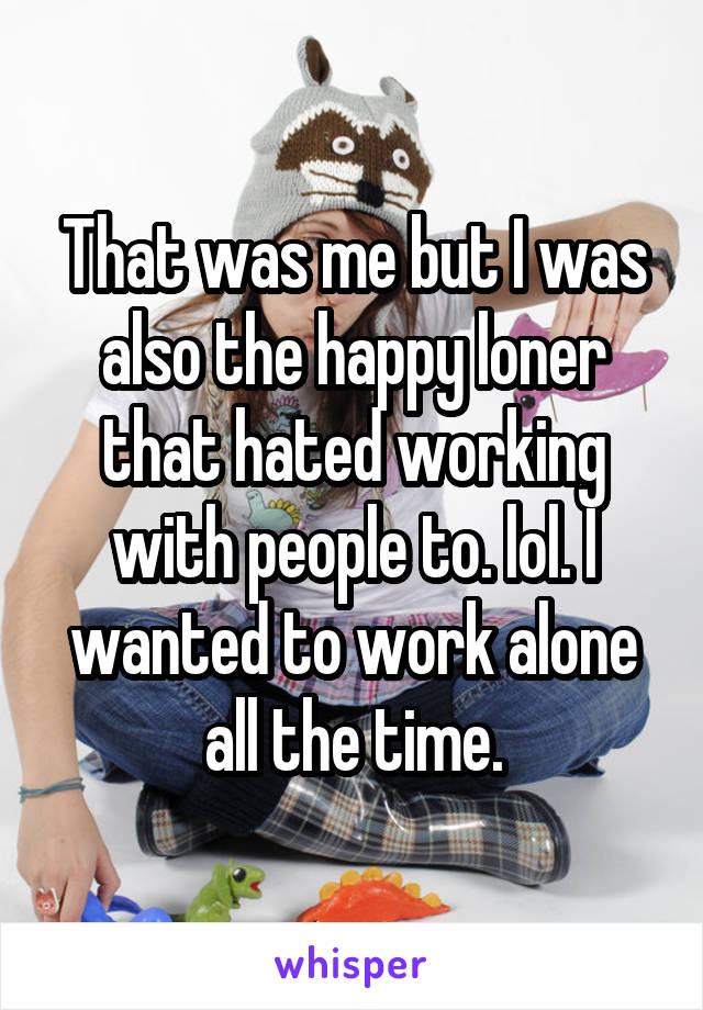 That was me but I was also the happy loner that hated working with people to. lol. I wanted to work alone all the time.
