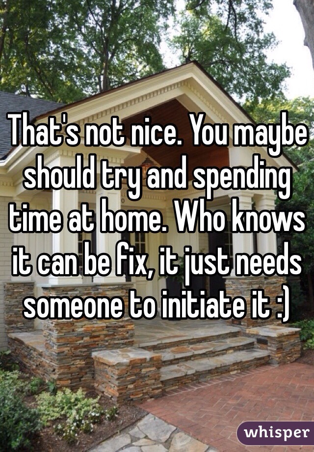 That's not nice. You maybe should try and spending time at home. Who knows it can be fix, it just needs someone to initiate it :) 