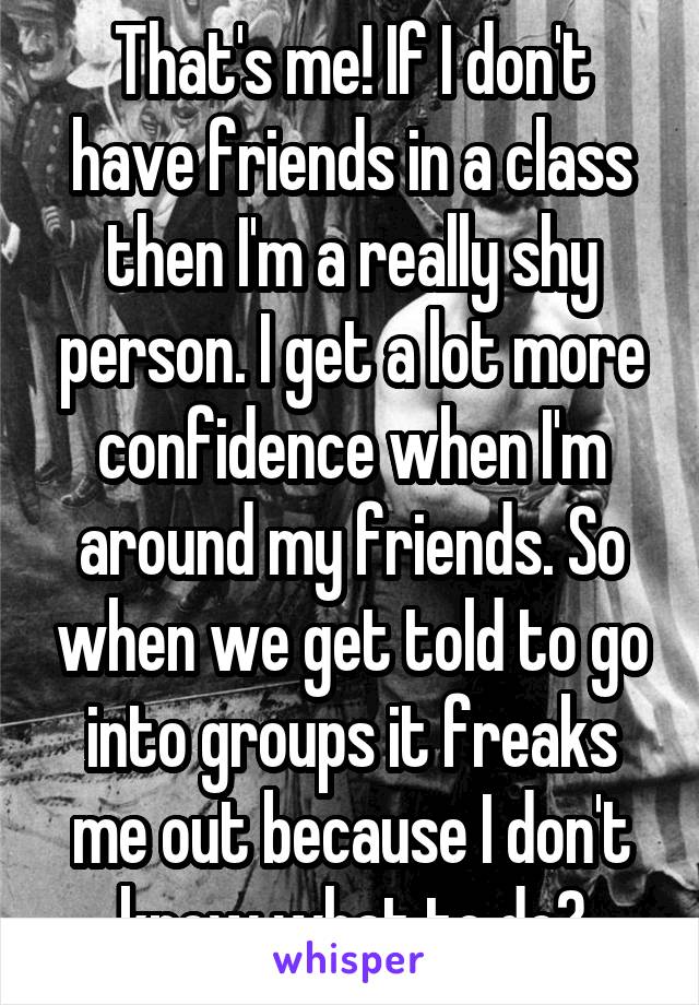 That's me! If I don't have friends in a class then I'm a really shy person. I get a lot more confidence when I'm around my friends. So when we get told to go into groups it freaks me out because I don't know what to do😔