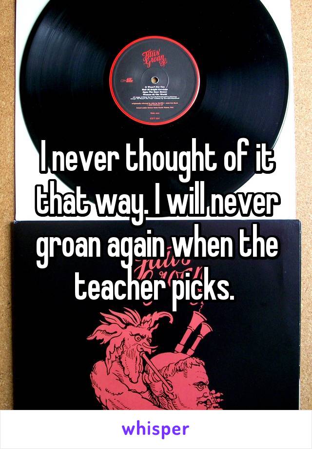 I never thought of it that way. I will never groan again when the teacher picks. 