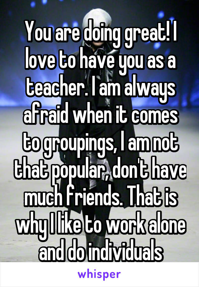 You are doing great! I love to have you as a teacher. I am always afraid when it comes to groupings, I am not that popular, don't have much friends. That is why I like to work alone and do individuals