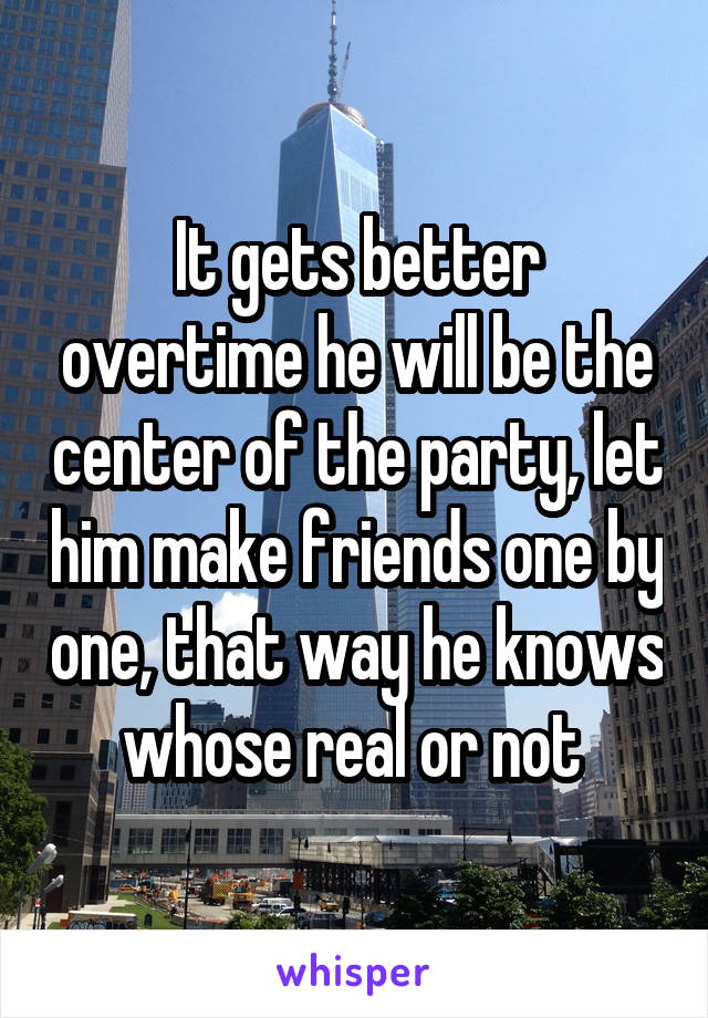 It gets better overtime he will be the center of the party, let him make friends one by one, that way he knows whose real or not 