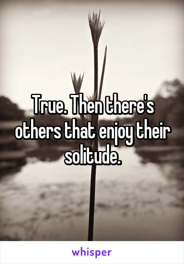 True. Then there's others that enjoy their solitude.