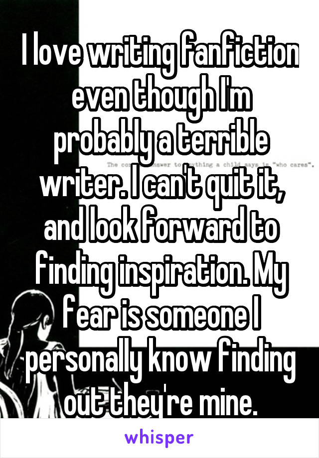 I love writing fanfiction even though I'm probably a terrible writer. I can't quit it, and look forward to finding inspiration. My fear is someone I personally know finding out they're mine.