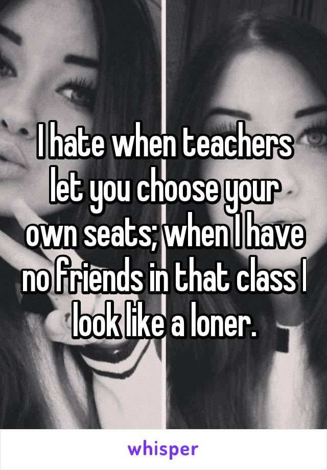 I hate when teachers let you choose your own seats; when I have no friends in that class I look like a loner.