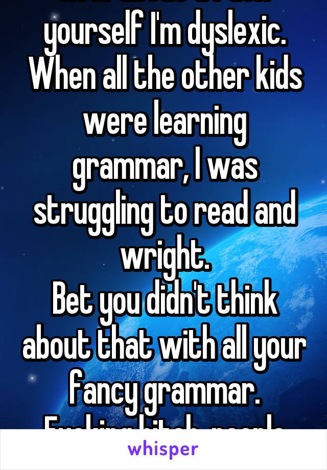 How about u fuck yourself I'm dyslexic. When all the other kids were learning grammar, I was struggling to read and wright.
Bet you didn't think about that with all your fancy grammar.
Fucking bitch, people now days👊👊 