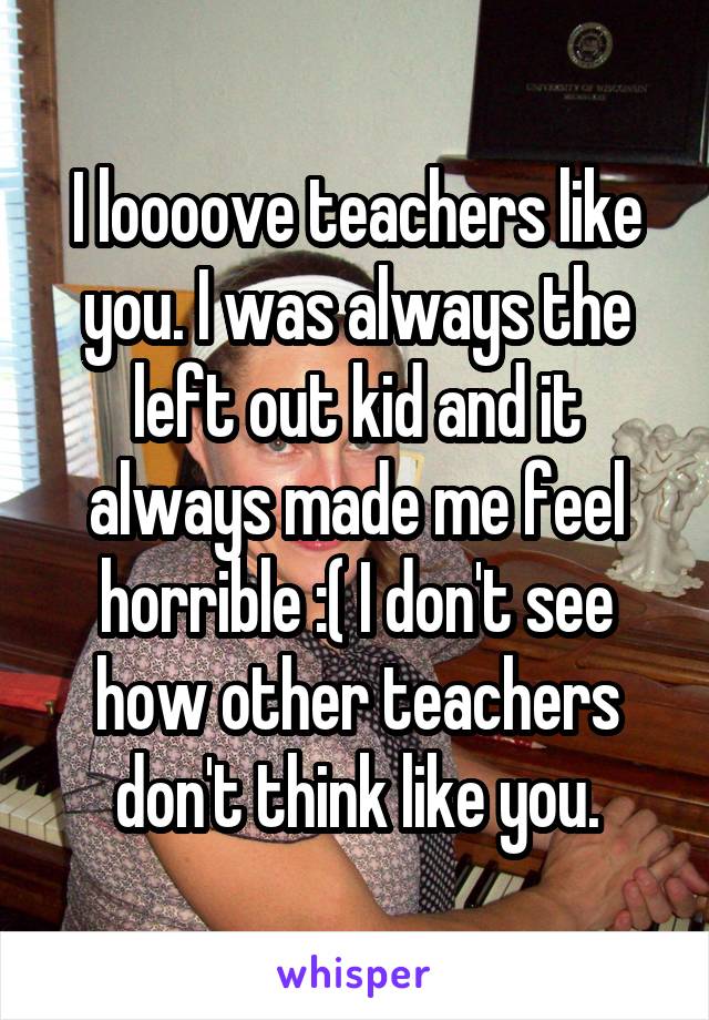 I loooove teachers like you. I was always the left out kid and it always made me feel horrible :( I don't see how other teachers don't think like you.