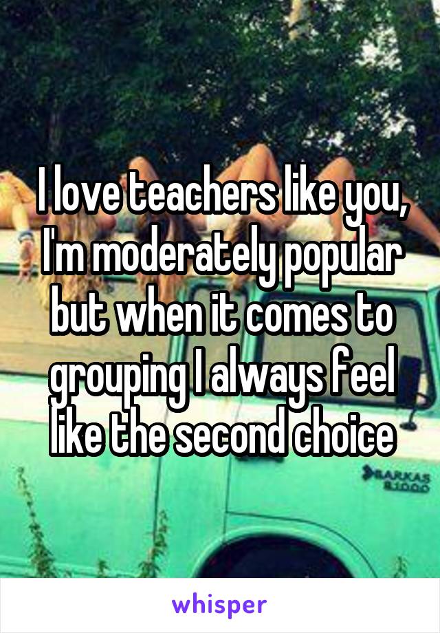 I love teachers like you, I'm moderately popular but when it comes to grouping I always feel like the second choice
