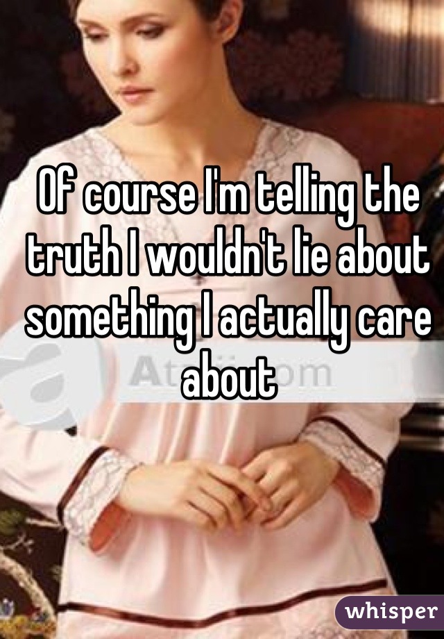 Of course I'm telling the truth I wouldn't lie about something I actually care about