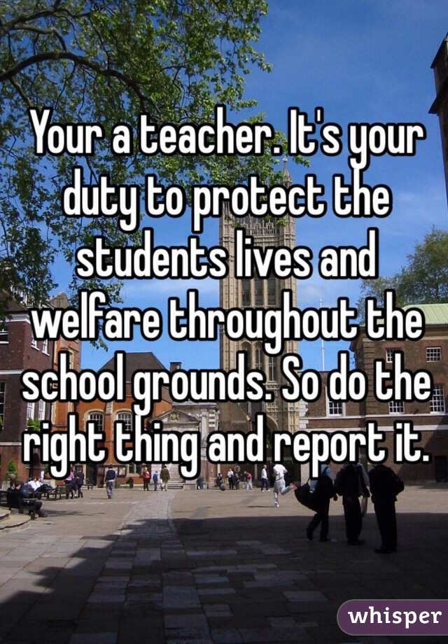Your a teacher. It's your duty to protect the students lives and welfare throughout the school grounds. So do the right thing and report it.