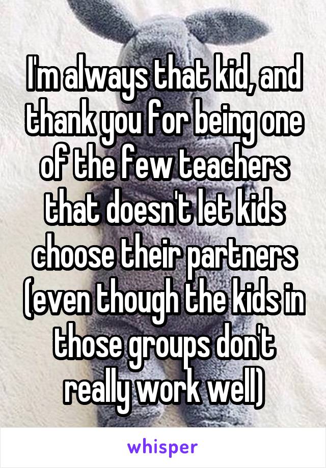 I'm always that kid, and thank you for being one of the few teachers that doesn't let kids choose their partners (even though the kids in those groups don't really work well)