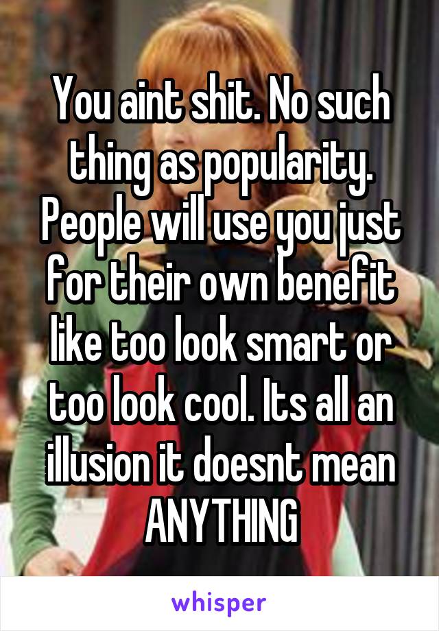 You aint shit. No such thing as popularity. People will use you just for their own benefit like too look smart or too look cool. Its all an illusion it doesnt mean ANYTHING