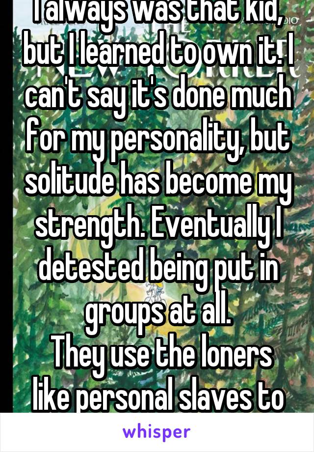 I always was that kid, but I learned to own it. I can't say it's done much for my personality, but solitude has become my strength. Eventually I detested being put in groups at all.
 They use the loners like personal slaves to do their work.