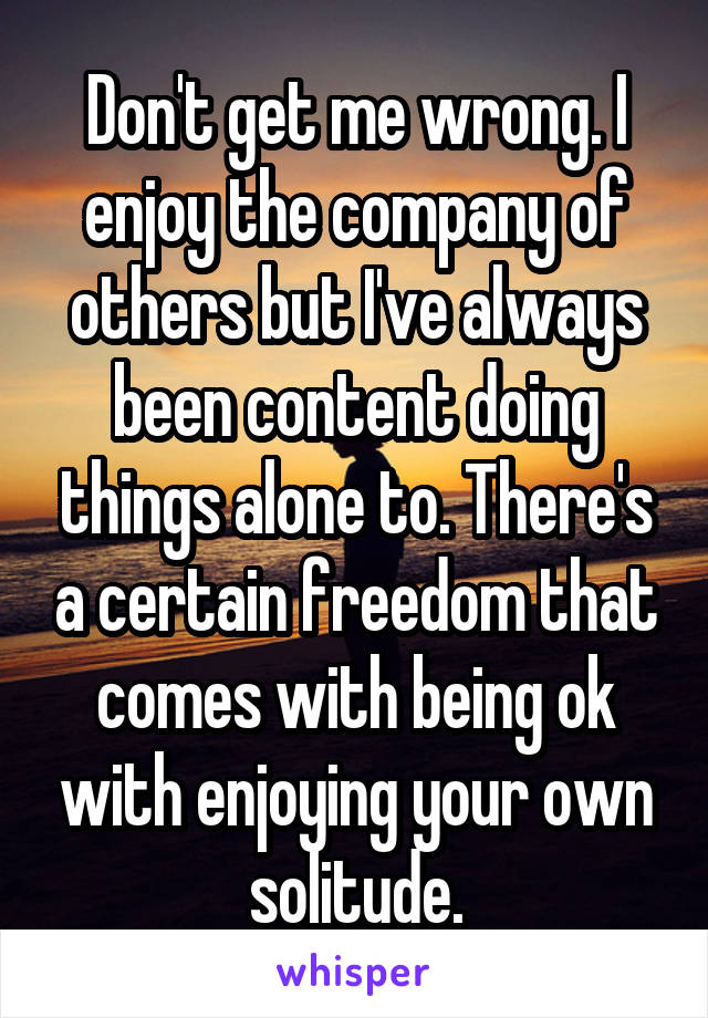 Don't get me wrong. I enjoy the company of others but I've always been content doing things alone to. There's a certain freedom that comes with being ok with enjoying your own solitude.
