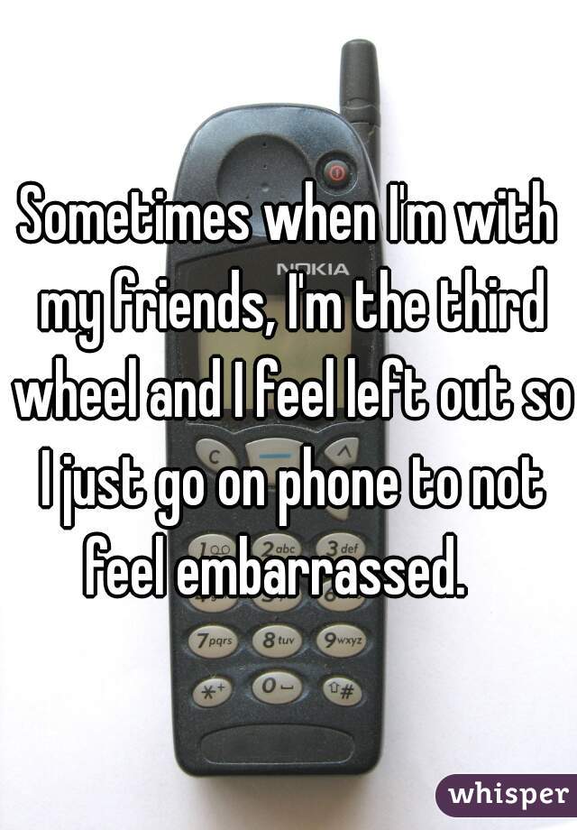 Sometimes when I'm with my friends, I'm the third wheel and I feel left out so I just go on phone to not feel embarrassed.   