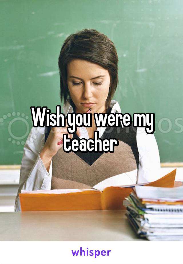 Wish you were my teacher 