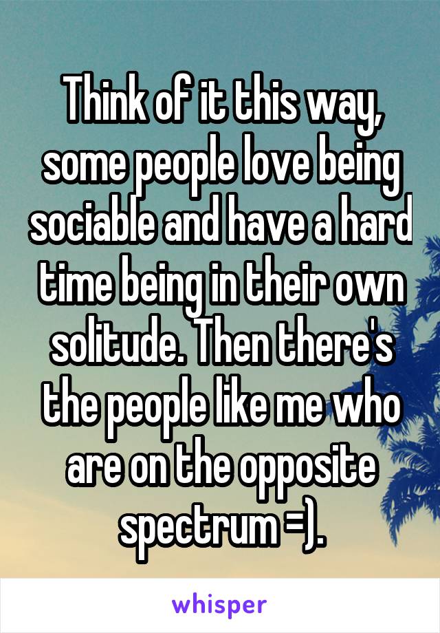 Think of it this way, some people love being sociable and have a hard time being in their own solitude. Then there's the people like me who are on the opposite spectrum =).