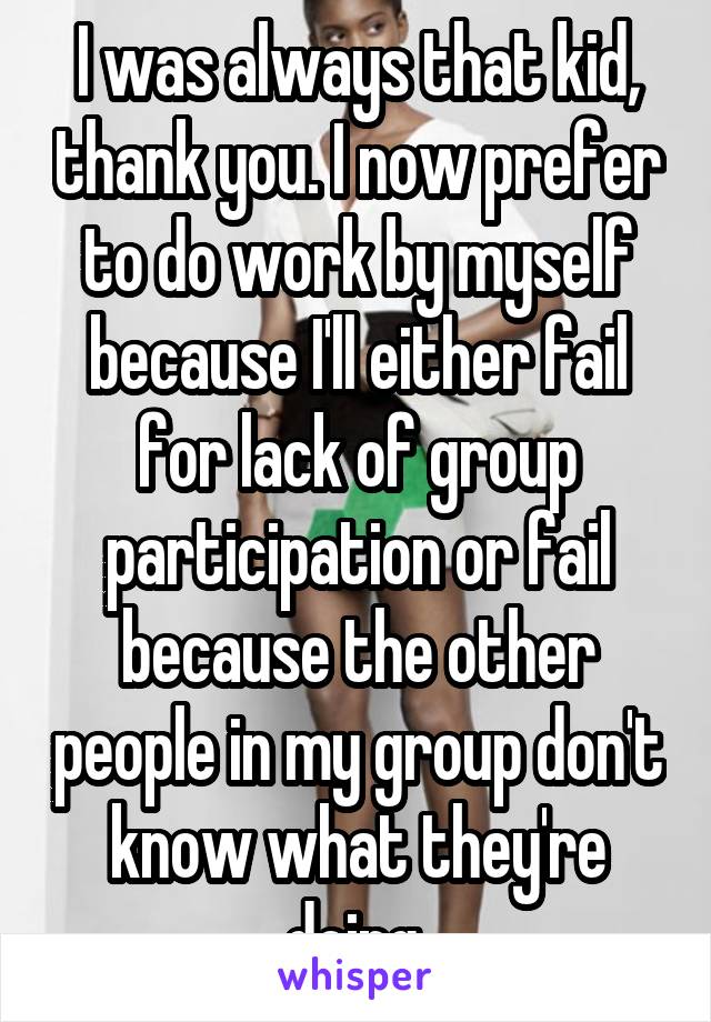 I was always that kid, thank you. I now prefer to do work by myself because I'll either fail for lack of group participation or fail because the other people in my group don't know what they're doing.