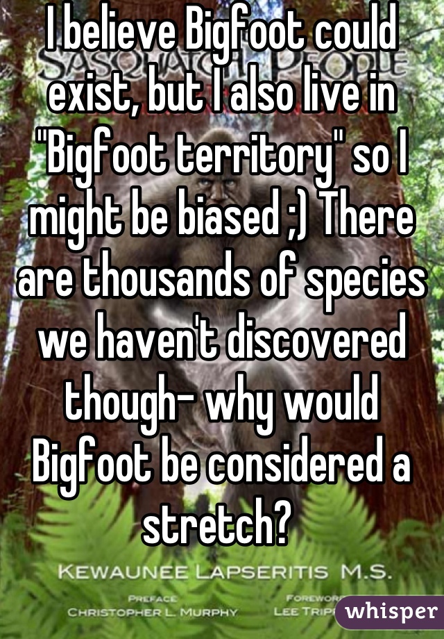 I believe Bigfoot could exist, but I also live in "Bigfoot territory" so I might be biased ;) There are thousands of species we haven't discovered though- why would Bigfoot be considered a stretch? 