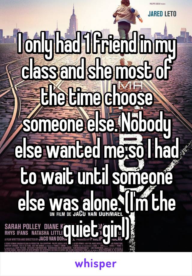 I only had 1 friend in my class and she most of the time choose someone else. Nobody else wanted me so I had to wait until someone else was alone. (I'm the quiet girl)