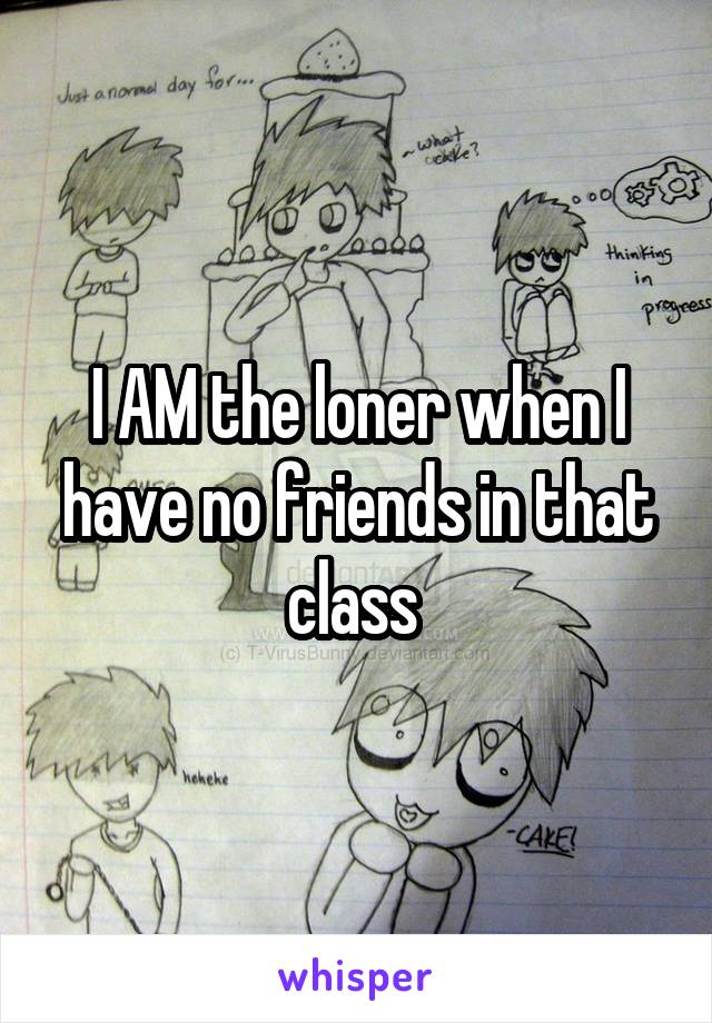 I AM the loner when I have no friends in that class 