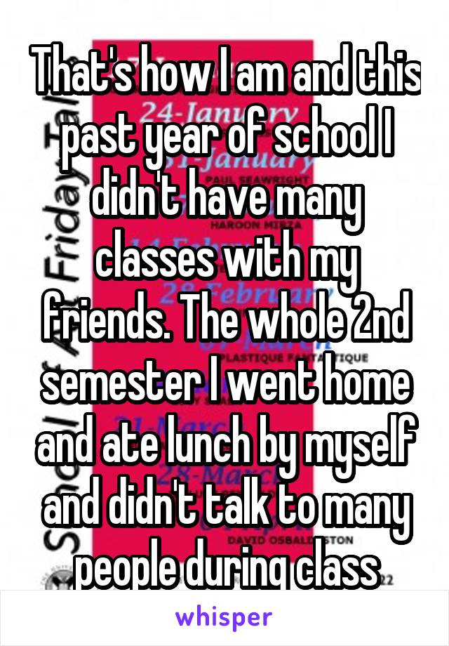 That's how I am and this past year of school I didn't have many classes with my friends. The whole 2nd semester I went home and ate lunch by myself and didn't talk to many people during class